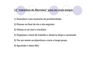 12 “trabalhos de Hércules” para ter mais tempo:
1) Descobrir o seu momento de produtividade.
2) Planear no final do dia o dia seguinte.
3) Utilizar to-do lists e checklists.
4) Organizar o local de trabalho e deixá-lo limpo e arrumado.
5) Ter em mente os objectivos a curto e longo prazo.
6) Aprender a dizer Não.
 