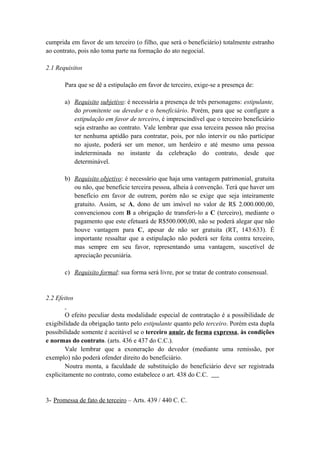 cumprida em favor de um terceiro (o filho, que será o beneficiário) totalmente estranho
ao contrato, pois não toma parte na formação do ato negocial.
2.1 Requisitos
Para que se dê a estipulação em favor de terceiro, exige-se a presença de:
a) Requisito subjetivo: é necessária a presença de três personagens: estipulante,
do promitente ou devedor e o beneficiário. Porém, para que se configure a
estipulação em favor de terceiro, é imprescindível que o terceiro beneficiário
seja estranho ao contrato. Vale lembrar que essa terceira pessoa não precisa
ter nenhuma aptidão para contratar, pois, por não intervir ou não participar
no ajuste, poderá ser um menor, um herdeiro e até mesmo uma pessoa
indeterminada no instante da celebração do contrato, desde que
determinável.
b) Requisito objetivo: é necessário que haja uma vantagem patrimonial, gratuita
ou não, que beneficie terceira pessoa, alheia à convenção. Terá que haver um
benefício em favor de outrem, porém não se exige que seja inteiramente
gratuito. Assim, se A, dono de um imóvel no valor de R$ 2.000.000,00,
convencionou com B a obrigação de transferi-lo a C (terceiro), mediante o
pagamento que este efetuará de R$500.000,00, não se poderá alegar que não
houve vantagem para C, apesar de não ser gratuita (RT, 143:633). É
importante ressaltar que a estipulação não poderá ser feita contra terceiro,
mas sempre em seu favor, representando uma vantagem, suscetível de
apreciação pecuniária.
c) Requisito formal: sua forma será livre, por se tratar de contrato consensual.
2.2 Efeitos
O efeito peculiar desta modalidade especial de contratação é a possibilidade de
exigibilidade da obrigação tanto pelo estipulante quanto pelo terceiro. Porém esta dupla
possibilidade somente é aceitável se o terceiro anuir, de forma expressa, às condições
e normas do contrato. (arts. 436 e 437 do C.C.).
Vale lembrar que a exoneração do devedor (mediante uma remissão, por
exemplo) não poderá ofender direito do beneficiário.
Noutra monta, a faculdade de substituição do beneficiário deve ser registrada
explicitamente no contrato, como estabelece o art. 438 do C.C.
3- Promessa de fato de terceiro – Arts. 439 / 440 C. C.
 