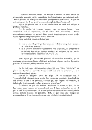 O contrato produzirá efeitos em relação a terceiro se uma pessoa se
comprometer com outra a obter prestação de fato de um terceiro não participante dele.
Trata-se, portanto, de um negócio jurídico em que a prestação acertada não é exigida do
estipulante, mas sim de um terceiro, estranho à relação jurídica obrigacional.
Aquele que promete fato de terceiro assemelha-se ao fiador, que assegura a
prestação prometida.
Ex.: Se alguém, por exemplo, prometer levar um cantor famoso a uma
determinada casa de espetáculos, sem ter obtido dele, previamente, a devida
concordância, responderá por perdas e danos perante os promotores do evento, se não
ocorrer a prometida apresentação na ocasião anunciada.
Nesse contexto é imperioso destacar que:
a) se o terceiro não participar da avença, não poderá ser compelido a cumpri-
la. Caput do art. 439 do C. C.
b) se o terceiro, nominado originalmente pelo estipulante, se comprometer
diretamente à prestação, a obrigação deverá ser cumprida por ele. Não se
responsabilizando o estipulante - art. 440 do C.C.
Nada impede que, obviamente, por força da autonomia da vontade, que se
estabeleça uma responsabilidade solidária do estipulante original, mas isso dependerá,
por certo, de manifestação expressa nesse sentido.
Por fim, vale trazer à baila uma inovação trazida pelo Código Civil de 2002, ao
prever uma hipótese de exclusão de responsabilidade civil do estipulante, para o
descumprimento da obrigação.
Trata-se do parágrafo único do artigo 439, ao estabelecer que a
“responsabilidade não existirá se o terceiro for o cônjuge do promitente, dependendo da
sua anuência o ato a ser praticado, e desde que, pelo regime do casamento, a
indenização, de algum modo, venha a recair sobre os seus bens.”
É a situação em que João promete a Pedro que sua esposa (de João, não de
Pedro), com quem é casado em comunhão universal de bens, irá transferir um imóvel
para si. Ora, a responsabilidade civil de João, pelo descumprimento da prestação por sua
esposa, acabará recaindo no patrimônio desta, o que seria uma situação de
responsabilização de terceiro que não fez parte da relação jurídica obrigacional.
 