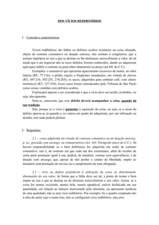 DOS VÍCIOS REDIBITÓRIOS
1- Conceito e características
Vícios redibitórios são falhas ou defeitos ocultos existentes na coisa alienada,
objeto de contrato comutativo ou doação onerosa, não comuns à congêneres, que a
tornam imprópria ao uso a que se destina ou lhe diminuem sensivelmente o valor, de tal
modo que o ato negocial não se esses defeitos fossem conhecidos, dando ao adquirente
ação para redibir o contrato ou para obter abatimento no preço (art.441 do C.C).
Exemplos: o automóvel que apresenta aquecimento excessivo do motor, ao subir
ladeira (RF, 77:116); o prédio sujeito a freqüentes inundações, em virtude de chuvas
(RT, 447:216, 302:255, 218:265); os sacos, adquiridos para embalar café, com cheiro
intolerável (RT, 157:354); Esses casos foram considerados pelo Tribunal de São Paulo
como coisas vendidas com defeitos ocultos.
O principal aspecto a ser considerado é que o vício deve ser oculto, recôndito, ou
seja, não-aparente.
Note-se, outrossim, que esse defeito deverá acompanhar a coisa, quando da
sua tradição.
Sim, porque se o vício é posterior à aquisição da coisa, ou seja, se a causa do
defeito operou-se já quando a res estava em poder do adquirente, por má utilização ou
desídia, este nada poderá pleitear.
2- Requisitos:
2.1 – coisa adquirida em virtude de contrato comutativo ou de doação onerosa,
p. ex., gravada com encargo, ou remuneratória (Art. 441, Parágrafo único do C.C.). Só
haverá responsabilidade se o bem defeituoso for adquirido em razão de contrato
comutativo, isto é, de contrato em que cada um dos contraentes, além de receber da
outra parte prestação igual à sua, poderá, de imediato, estimar essa equivalência, e de
doação com encargo, que, apesar de não perder o caráter de liberdade, impõe ao
donatário uma prestação de serviço ou o cumprimento de uma obrigação.
2.2 – vício ou defeito prejudicial á utilização da coisa ou determinante
diminuição do seu valor, de forma que a falha deve ser tal, a ponto de tornar o bem
inapto ao uso a que se destina ou de diminuir sensivelmente o seu valor. Assim, se a
coisa for menos excelente, menos bela, menos agradável, estiver desfalcada em sua
quantidade, em relação ao número mencionado pelo alienante, ou apresentar ausência
de uma qualidade, não se terá vício redibitório. Por exemplo: Se o quadro comprado não
é obra do autor cujo o nome traz, não se configurará vício redibitório, mas erro.
 