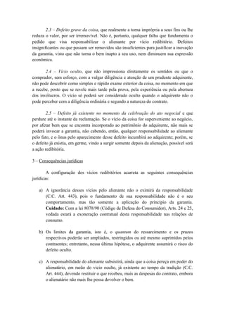 2.3 – Defeito grave da coisa, que realmente a torna imprópria a seus fins ou lhe
reduza o valor, por ser irremovível. Não é, portanto, qualquer falha que fundamenta o
pedido que visa responsabilizar o alienante por vício redibitório. Defeitos
insignificantes ou que possam ser removidos são insuficientes para justificar a inovação
da garantia, visto que não torna o bem inapto a seu uso, nem diminuem sua expressão
econômica.
2.4 – Vício oculto, que não impressiona diretamente os sentidos ou que o
comprador, sem esforço, com a vulgar diligência e atenção de um prudente adquirente,
não pode descobrir como simples e rápido exame exterior da coisa, no momento em que
a recebe, posto que se revele mais tarde pela prova, pela experiência ou pela abertura
dos invólucros. O vício só poderá ser considerado oculto quando o adquirente não o
pode perceber com a diligência ordinária e segundo a natureza do contrato.
2.5 – Defeito já existente no momento da celebração do ato negocial e que
perdure até o instante da reclamação. Se o vício da coisa for superveniente ao negócio,
por afetar bem que se encontra incorporado ao patrimônio do adquirente, não mais se
poderá invocar a garantia, não cabendo, então, qualquer responsabilidade ao alienante
pelo fato, e o ônus pelo aparecimento desse defeito incumbirá ao adquirente; porém, se
o defeito já existia, em germe, vindo a surgir somente depois da alienação, possível será
a ação redibitória.
3 – Consequências jurídicas
A configuração dos vícios redibitórios acarreta as seguintes consequências
jurídicas:
a) A ignorância desses vícios pelo alienante não o eximirá da responsabilidade
(C.C. Art. 443), pois o fundamento de sua responsabilidade não é o seu
comportamento, mas tão somente a aplicação do princípio da garantia.
Cuidado: Com a lei 8078/90 (Código de Defesa do Consumidor), Arts. 24 e 25,
vedada estará a exoneração contratual desta responsabilidade nas relações de
consumo.
b) Os limites da garantia, isto é, o quantum do ressarcimento e os prazos
respectivos poderão ser ampliados, restringidos ou até mesmo suprimidos pelos
contraentes; entretanto, nessa última hipótese, o adquirente assumirá o risco do
defeito oculto.
c) A responsabilidade do alienante subsistirá, ainda que a coisa pereça em poder do
alienatário, em razão do vício oculto, já existente ao tempo da tradição (C.C.
Art. 444), devendo restituir o que recebeu, mais as despesas do contrato, embora
o alienatário não mais lhe possa devolver o bem.
 