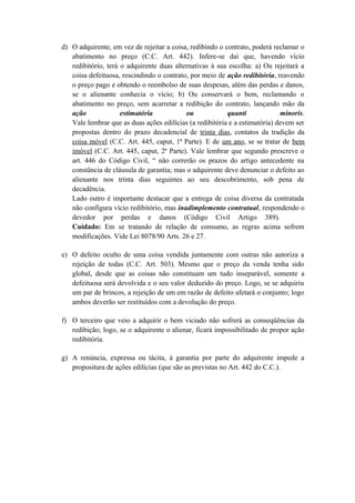 d) O adquirente, em vez de rejeitar a coisa, redibindo o contrato, poderá reclamar o
abatimento no preço (C.C. Art. 442). Infere-se daí que, havendo vício
redibitório, terá o adquirente duas alternativas à sua escolha: a) Ou rejeitará a
coisa defeituosa, rescindindo o contrato, por meio de ação redibitória, reavendo
o preço pago e obtendo o reembolso de suas despesas, além das perdas e danos,
se o alienante conhecia o vício; b) Ou conservará o bem, reclamando o
abatimento no preço, sem acarretar a redibição do contrato, lançando mão da
ação estimatória ou quanti minoris.
Vale lembrar que as duas ações edilícias (a redibitória e a estimatória) devem ser
propostas dentro do prazo decadencial de trinta dias, contatos da tradição da
coisa móvel (C.C. Art. 445, caput, 1ª Parte). E de um ano, se se tratar de bem
imóvel (C.C. Art. 445, caput, 2ª Parte). Vale lembrar que segundo prescreve o
art. 446 do Código Civil, “ não correrão os prazos do artigo antecedente na
constância de cláusula de garantia; mas o adquirente deve denunciar o defeito ao
alienante nos trinta dias seguintes ao seu descobrimento, sob pena de
decadência.
Lado outro é importante destacar que a entrega de coisa diversa da contratada
não configura vício redibitório, mas inadimplemento contratual, respondendo o
devedor por perdas e danos (Código Civil Artigo 389).
Cuidado: Em se tratando de relação de consumo, as regras acima sofrem
modificações. Vide Lei 8078/90 Arts. 26 e 27.
e) O defeito oculto de uma coisa vendida juntamente com outras não autoriza a
rejeição de todas (C.C. Art. 503). Mesmo que o preço da venda tenha sido
global, desde que as coisas não constituam um tudo inseparável, somente a
defeituosa será devolvida e o seu valor deduzido do preço. Logo, se se adquiriu
um par de brincos, a rejeição de um em razão de defeito afetará o conjunto; logo
ambos deverão ser restituídos com a devolução do preço.
f) O terceiro que veio a adquirir o bem viciado não sofrerá as conseqüências da
redibição; logo, se o adquirente o alienar, ficará impossibilitado de propor ação
redibitória.
g) A renúncia, expressa ou tácita, à garantia por parte do adquirente impede a
propositura de ações edilícias (que são as previstas no Art. 442 do C.C.).
 