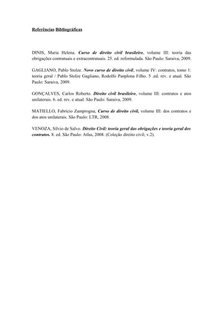 Referências Bibliográficas
DINIS, Maria Helena. Curso de direito civil brasileiro, volume III: teoria das
obrigações contratuais e extracontratuais. 25. ed. reformulada. São Paulo: Saraiva, 2009.
GAGLIANO, Pablo Stolze. Novo curso de direito civil, volume IV: contratos, tomo 1:
teoria geral / Pablo Stolze Gagliano, Rodolfo Panplona Filho. 5 .ed. rev. e atual. São
Paulo: Saraiva, 2009.
GONÇALVES, Carlos Roberto. Direito civil brasileiro, volume III: contratos e atos
unilaterais. 6. ed. rev. e atual. São Paulo: Saraiva, 2009.
MATIELLO, Fabrício Zamprogna, Curso de direito civil, volume III: dos contratos e
dos atos unilaterais. São Paulo: LTR, 2008.
VENOZA, Sílvio de Salvo. Direito Civil: teoria geral das obrigações e teoria geral dos
contratos. 8. ed. São Paulo: Atlas, 2008. (Coleção direito civil; v.2).
 