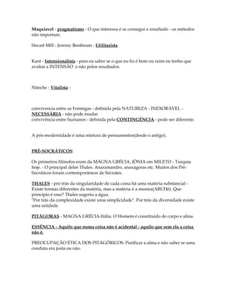 Maquiavel - pragmatismo - O que interessa é se consegui o resultado - os métodos 
não importam. 
Stwart Mill - Jeremy Benthram - Utilitarista 
Kant - Intensionalista - para eu saber se o que eu fiz é bom ou ruim eu tenho que 
avaliar a INTENSÃO e não pelos resultados. 
Niteche - Vitalista - 
convivencia entre as Formigas - definida pela NATUREZA - INEXORÁVEL - 
NECESSÁRIA - não pode mudar. 
convivência entre humanos - definida pela CONTINGÊNCIA - pode ser diferente. 
A pós-modernidade é uma mistura de pensamentos(desde o antigo). 
PRÉ-SOCRÁTICOS: 
Os primeiros filósofos eram da MÁGNA GRÉCIA, JÔNIA em MILETO - Turquia 
hoje. - O principal deles Thales. Anaximandro, anaxágoras etc. Muitos dos Pré- 
Socráticos foram contemporâneos de Sócrates. 
THALES - pro trás da singularidade de cada coisa há uma matéria substancial - 
Existe formas diferentes da matéria, mas a matéria é a mesma(ARCHê). Que 
princípio é esse? Thales sugeriu a água. 
"Por trás da complexidade existe uma simplicidade". Por trás da diversidade existe 
uma unidade. 
PITÁGORAS - MAGNA GRÉCIA-Itália. O Homem é constituído de corpo e alma. 
ESSÊNCIA - Aquilo que numa coisa não é acidental - aquilo que sem ela a coisa 
não é. 
PREOCUPAÇÃO ÉTICA DOS PITAGÓRICOS: Purificar a alma e não saber se uma 
conduta era justa ou não. 
 