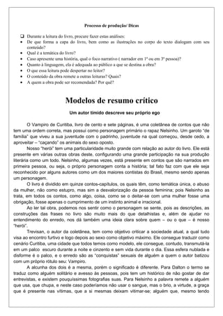 Processo de produção/ Dicas
 Durante a leitura do livro, procure fazer estas análises:
• De que forma a capa do livro, bem como as ilustrações no corpo do texto dialogam com seu
conteúdo?
• Qual é a temática do livro?
• Caso apresente uma história, qual o foco narrativo ( narrador em 1ª ou em 3ª pessoa)?
• Quanto à linguagem, ela é adequada ao público a que se destina a obra?
• O que essa leitura pode despertar no leitor?
• O conteúdo da obra remete a outras leituras? Quais?
• A quem a obra pode ser recomendada? Por quê?

Modelos de resumo crítico
Um autor tímido descreve seu próprio ego
O Vampiro de Curitiba, livro de cento e sete páginas, é uma coletânea de contos que não
tem uma ordem correta, mas possui como personagem primário o rapaz Nelsinho. Um garoto “de
família” que viveu a sua juventude com o padrinho, juventude na qual começou, desde cedo, a
aproveitar – “caçando” os animais do sexo oposto.
Nosso “herói” tem uma particularidade muito grande com relação ao autor do livro. Ele está
presente em várias outras obras deste, configurando uma grande participação na sua produção
literária como um todo. Nelsinho, algumas vezes, está presente em contos que são narrados em
primeira pessoa, ou seja, o próprio personagem conta a história; tal fato faz com que ele seja
reconhecido por alguns autores como um dos maiores contistas do Brasil, mesmo sendo apenas
um personagem.
O livro é dividido em quinze contos-capítulos, os quais têm, como temática única, o abuso
da mulher, não como estupro, mas sim a desvalorização da pessoa feminina; pois Nelsinho as
trata, em todos os contos, como algo, coisa, como se o deitar-se com uma mulher fosse uma
obrigação, fosse apenas o cumprimento de um instinto animal e irracional.
Ao ler tal obra, podemos nos sentir como o personagem se sente, pois as descrições, as
construções das frases no livro são muito mais do que detalhistas e, além de ajudar no
entendimento do enredo, nos dá também uma ideia clara sobre quem – ou o que – é nosso
“herói”.
Trevisan, o autor da coletânea, tem como objetivo criticar a sociedade atual, a qual tudo
visa ao encontro furtivo e logo depois ao sexo como objetivo máximo. Ele consegue traduzir como
cenário Curitiba, uma cidade que todos temos como modelo, ele consegue, contudo, transmutá-la
em um palco escuro durante a noite e cinzento e sem vida durante o dia. Essa esfera nublada e
disforme é o palco, e o enredo são as “conquistas” sexuais de alguém a quem o autor batizou
com um próprio rótulo seu: Vampiro.
A alcunha dos dois é a mesma, porém o significado é diferente. Para Dalton o termo se
traduz como alguém solitário e avesso às pessoas, pois tem um histórico de não gostar de dar
entrevistas, e existem pouquíssimas fotografias suas. Para Nelsinho a palavra remete a alguém
que usa, que chupa, e neste caso poderíamos não usar o sangue, mas o brio, a virtude, a graça
que é presente nas vítimas, que a si mesmas deixam vitimar-se; alguém que, mesmo tendo

 
