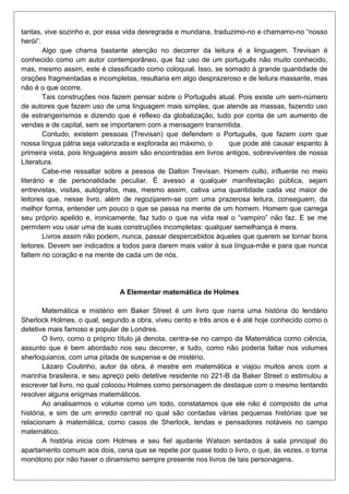 tantas, vive sozinho e, por essa vida desregrada e mundana, traduzimo-no e chamamo-no “nosso
herói”.
Algo que chama bastante atenção no decorrer da leitura é a linguagem. Trevisan é
conhecido como um autor contemporâneo, que faz uso de um português não muito conhecido,
mas, mesmo assim, este é classificado como coloquial. Isso, se somado à grande quantidade de
orações fragmentadas e incompletas, resultaria em algo desprazeroso e de leitura massante, mas
não é o que ocorre.
Tais construções nos fazem pensar sobre o Português atual. Pois existe um sem-número
de autores que fazem uso de uma linguagem mais simples, que atende as massas, fazendo uso
de estrangeirismos e dizendo que é reflexo da globalização, tudo por conta de um aumento de
vendas e de capital, sem se importarem com a mensagem transmitida.
Contudo, existem pessoas (Trevisan) que defendem o Português, que fazem com que
nossa língua pátria seja valorizada e explorada ao máximo, o
que pode até causar espanto à
primeira vista, pois linguagens assim são encontradas em livros antigos, sobreviventes de nossa
Literatura.
Cabe-me ressaltar sobre a pessoa de Dalton Trevisan. Homem culto, influente no meio
literário e de personalidade peculiar. É avesso a qualquer manifestação pública, sejam
entrevistas, visitas, autógrafos, mas, mesmo assim, cativa uma quantidade cada vez maior de
leitores que, nesse livro, além de regozijarem-se com uma prazerosa leitura, conseguem, da
melhor forma, entender um pouco o que se passa na mente de um homem. Homem que carrega
seu próprio apelido e, ironicamente, faz tudo o que na vida real o “vampiro” não faz. E se me
permitem vou usar uma de suas construções incompletas: qualquer semelhança é mera.
Livros assim não podem, nunca, passar despercebidos àqueles que querem se tornar bons
leitores. Devem ser indicados a todos para darem mais valor à sua língua-mãe e para que nunca
faltem no coração e na mente de cada um de nós.

A Elementar matemática de Holmes
Matemática e mistério em Baker Street é um livro que narra uma história do lendário
Sherlock Holmes, o qual, segundo a obra, viveu cento e três anos e é até hoje conhecido como o
detetive mais famoso e popular de Londres.
O livro, como o próprio título já denota, centra-se no campo da Matemática como ciência,
assunto que é bem abordado nos seu decorrer, e tudo, como não poderia faltar nos volumes
sherloquianos, com uma pitada de suspense e de mistério.
Lázaro Coutinho, autor da obra, é mestre em matemática e viajou muitos anos com a
marinha brasileira, e seu apreço pelo detetive residente no 221-B da Baker Street o estimulou a
escrever tal livro, no qual colocou Holmes como personagem de destaque com o mesmo tentando
resolver alguns enigmas matemáticos.
Ao analisarmos o volume como um todo, constatamos que ele não é composto de uma
história, e sim de um enredo central no qual são contadas várias pequenas histórias que se
relacionam à matemática, como casos de Sherlock, lendas e pensadores notáveis no campo
matemático.
A história inicia com Holmes e seu fiel ajudante Watson sentados à sala principal do
apartamento comum aos dois, cena que se repete por quase todo o livro, o que, às vezes, o torna
monótono por não haver o dinamismo sempre presente nos livros de tais personagens.

 