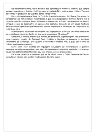 No desenrolar da obra, várias histórias são contadas por Holmes a Watson, que sempre
tentava impressionar o detetive. Histórias como a Lenda de Dido, relatos sobre o Último Teorema
de Fermat, os postulados de Euclides, dentre vários outras.
Um ponto negativo no volume de Coutinho é o relativo excesso de informações acerca de
pensadores e de nomenclaturas matemáticas, o que causa desprazer ao terminar de ler o livro e
constatar que dez capítulos foram dedicados a apenas um acúmulo desnecessário do enredo
principal, o qual se desenvolve em apenas dois capítulos; tornando até um pouco frustrante
terminar o livro e perceber que houve uma imensa preparação e introdução, se comparadas ao
restante da obra.
Dizemos que o excesso de informações não foi prejudicial, e sim que uma ideia boa não foi
aproveitada corretamente, dando, ao final, uma sensação de “já acabou?”.
Entretanto, a história, mesmo que mínima, se desenvolve. E personagens vão aparecendo,
como Lestrade, inspetor do Seatland Gard, Hopkins e Hamilton personagens do ambiente
universitário de Cambridge. Eles ajudam a desvendar o mistério final, o qual, por escolha de
Holmes, continuou em segredo.
Livros como esse, escritos em linguagem fácil,podem ser recomendados a qualquer
estudante, ou até mesmo adultos, que, além de aprenderem matemática ainda vão conhecer um
pouco mais sobre Sherlock Holmes e seu caro Watson, nossos protagonistas.
Em suma, cabe-nos acrescentar que, se for tentar provar o Último Teorema de Fermat,
consulte um médico, pois existem muitos casos de morte assim!

 