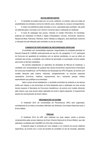 NOTAS IMPORTANTES
O candidato só poderá optar por um curso, podendo, no entanto, optar por todas as
possibilidades de entradas e turnos do referido curso, oferecidas no campus correspondente;
A ordem de preferência pelas entradas e turno, assinalada pelo candidato, não pode
ser alterada após a inscrição e em nenhum momento após a realização do vestibular;
O local de realização das provas, indicado no Cartão Informativo do Candidato,
podendo ser realizadas no Recife e região metropolitana, Caruaru, Arcoverde, Garanhus,
Nazaré da Mata, Palmares, Petrolina, Serra Talhada ou Salgueiro, será distribuído conforme
a indicação de polo efetuada pelo candidato no ato da inscrição.
CANDIDATOS PORTADORES DE NECESSIDADES ESPECIAIS
O candidato com necessidades especiais, resguardadas as condições previstas no
Decreto Federal Nº 3.298/99, particularmente em seu Art. 40, parágrafos 1º e 2º, participará
do Concurso em igualdade de condições com os demais candidatos, no que se refere ao
conteúdo das provas, à avaliação, aos critérios de aprovação e à pontuação mínima exigida
para todos os demais candidatos.
No período estabelecido no calendário de atividades do Manual do Vestibular, o
candidato com necessidades de qualquer tipo deverá encaminhar requerimento à Secretaria
de Concursos Acadêmicos, na Pró-Reitoria de Graduação da UPE (Prograd), de acordo com
modelo oferecido pela mesma, indicando, obrigatoriamente, os recursos especiais
necessários (humanos, matérias, equipamentos etc.), anexando parecer médico
especializado que justifique sua solicitação.
Após o prazo acima estabelecido, o candidato acometido de acidente ou de doença
súbita que impeça a sua locomoção ao local designado para a realização de suas provas
deverá requerer à Secretaria de Concursos Acadêmicos, de acordo com modelo oferecido
pela mesma, que suas provas sejam aplicadas em local e regime especiais. O requerimento
deverá ser acompanhado de laudo médico.
ORGANIZAÇÃO DO EXAME
O Vestibular 2014 da Universidade de Pernambuco( UPE) será organizado,
considerando-se as áreas curriculares definidas nas Diretrizes Curriculares Nacionais para o
Ensino Médio.
PROVAS
O Vestibular 2014 da UPE será realizado em duas etapas, sendo a primeira
compreendida pelas provas objetivas do Enem (Exame Nacional do Ensino Médio), que são
aplicadas e avaliadas pelo Inep/MEC em dois dias consecutivos.
A segunda etapa é composta por uma redação e um conjunto de provas objetivas
específicas, de acordo com o curso de escolha do candidato no ato de inscrição, aplicadas
 