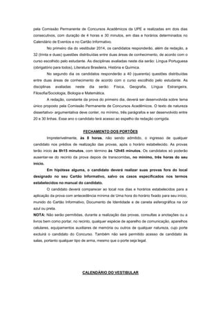 pela Comissão Permanente de Concursos Acadêmicos da UPE e realizadas em dois dias
consecutivos, com duração de 4 horas e 30 minutos, em dias e horários determinados no
Calendário de Eventos e no Cartão Informativo.
No primeiro dia do vestibular 2014, os candidatos responderão, além da redação, a
32 (trinta e duas) questões distribuídas entre duas áreas de conhecimento, de acordo com o
curso escolhido pelo estudante. As disciplinas avaliadas neste dia serão: Língua Portuguesa
(obrigatório para todos), Literatura Brasileira, História e Química.
No segundo dia os candidatos responderão a 40 (quarenta) questões distribuídas
entre duas áreas de conhecimento de acordo com o curso escolhido pelo estudante. As
disciplinas avaliadas neste dia serão: Física, Geografia, Língua Estrangeira,
Filosofia/Sociologia, Biologia e Matemática.
A redação, constante da prova do primeiro dia, deverá ser desenvolvida sobre tema
único proposto pela Comissão Permanente de Concursos Acadêmicos. O texto de natureza
dissertativo- argumentativa deve conter, no mínimo, três parágrafos e ser desenvolvido entre
20 e 30 linhas. Esse ano o candidato terá acesso ao espelho da redação corrigida.
FECHAMENTO DOS PORTÕES
Impreterivelmente, às 8 horas, não sendo admitido, o ingresso de qualquer
candidato nos prédios de realização das provas, após o horário estabelecido. As provas
terão inicio às 8h15 minutos, com término às 12h45 minutos. Os candidatos só poderão
ausentar-se do recinto da prova depois de transcorridas, no mínimo, três horas do seu
início.
Em hipótese alguma, o candidato deverá realizar suas provas fora do local
designado no seu Cartão Informativo, salvo os casos especificados nos termos
estabelecidos no manual do candidato.
O candidato deverá comparecer ao local nos dias e horários estabelecidos para a
aplicação da prova com antecedência mínima de Uma hora do horário fixado para seu início,
munido do Cartão Informativo, Documento de Identidade e de caneta esferográfica na cor
azul ou preta.
NOTA: Não serão permitidas, durante a realização das provas, consultas a anotações ou a
livros bem como portar, no recinto, qualquer espécie de aparelho de comunicação, aparelhos
celulares, equipamentos auxiliares de memória ou outros de qualquer natureza, cujo porte
excluirá o candidato do Concurso. Também não será permitido acesso de candidato às
salas, portanto qualquer tipo de arma, mesmo que o porte seja legal.
CALENDÁRIO DO VESTIBULAR
 