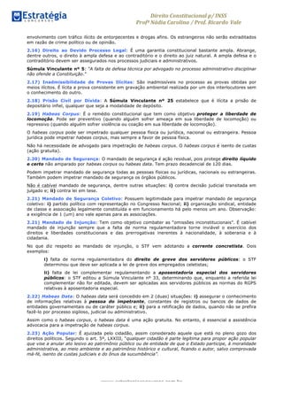 Direito	
  Constitucional	
  p/	
  INSS	
  
Profª	
  Nádia	
  Carolina	
  /	
  Prof.	
  Ricardo Vale	
  	
  
www.estrategiaconcursos.com.br
envolvimento com tráfico ilícito de entorpecentes e drogas afins. Os estrangeiros não serão extraditados
em razão de crime político ou de opinião.
2.16) Direito ao Devido Processo Legal: É uma garantia constitucional bastante ampla. Abrange,
dentre outros, o direito à ampla defesa e ao contraditório e o direito ao juiz natural. A ampla defesa e o
contraditório devem ser assegurados nos processos judiciais e administrativos.
Súmula Vinculante nº 5: “A falta de defesa técnica por advogado no processo administrativo disciplinar
não ofende a Constituição.”
2.17) Inadmissibilidade de Provas Ilícitas: São inadmissíveis no processo as provas obtidas por
meios ilícitos. É lícita a prova consistente em gravação ambiental realizada por um dos interlocutores sem
o conhecimento do outro.
2.18) Prisão Civil por Dívida: A Súmula Vinculante nº 25 estabelece que é ilícita a prisão de
depositário infiel, qualquer que seja a modalidade de depósito.
2.19) Habeas Corpus: É o remédio constitucional que tem como objetivo proteger a liberdade de
locomoção. Pode ser preventivo (quando alguém sofrer ameaça em sua liberdade de locomoção) ou
repressivo (quando alguém sofrer violência ou coação em sua liberdade de locomoção).
O habeas corpus pode ser impetrado qualquer pessoa física ou jurídica, nacional ou estrangeira. Pessoa
jurídica pode impetrar habeas corpus, mas sempre a favor de pessoa física.
Não há necessidade de advogado para impetração de habeas corpus. O habeas corpus é isento de custas
(ação gratuita).
2.20) Mandado de Segurança: O mandado de segurança é ação residual, pois protege direito líquido
e certo não amparado por habeas corpus ou habeas data. Tem prazo decadencial de 120 dias.
Podem impetrar mandado de segurança todas as pessoas físicas ou jurídicas, nacionais ou estrangeiras.
Também podem impetrar mandado de segurança os órgãos públicos.
Não é cabível mandado de segurança, dentre outras situações: i) contra decisão judicial transitada em
julgado e; ii) contra lei em tese.
2.21) Mandado de Segurança Coletivo: Possuem legitimidade para impetrar mandado de segurança
coletivo: i) partido político com representação no Congresso Nacional; ii) organização sindical, entidade
de classe e associação legalmente constituída e em funcionamento há pelo menos um ano. Observação:
a exigência de 1 (um) ano vale apenas para as associações.
2.21) Mandado de Injunção: Tem como objetivo combater as “omissões inconstitucionais”. É cabível
mandado de injunção sempre que a falta de norma regulamentadora torne inviável o exercício dos
direitos e liberdades constitucionais e das prerrogativas inerentes à nacionalidade, à soberania e à
cidadania.
No que diz respeito ao mandado de injunção, o STF vem adotando a corrente concretista. Dois
exemplos:
i) falta de norma regulamentadora do direito de greve dos servidores públicos: o STF
determinou que deve ser aplicada a lei de greve dos empregados celetistas;
ii) falta de lei complementar regulamentando a aposentadoria especial dos servidores
públicos: o STF editou a Súmula Vinculante nº 33, determinando que, enquanto a referida lei
complementar não for editada, devem ser aplicadas aos servidores públicos as normas do RGPS
relativas à aposentadoria especial.
2.22) Habeas Data: O habeas data será concedido em 2 (duas) situações: i) assegurar o conhecimento
de informações relativas à pessoa do impetrante, constantes de registros ou bancos de dados de
entidades governamentais ou de caráter público e; ii) para a retificação de dados, quando não se prefira
fazê-lo por processo sigiloso, judicial ou administrativo.
Assim como o habeas corpus, o habeas data é uma ação gratuita. No entanto, é essencial a assistência
advocacia para a impetração de habeas corpus.
2.23) Ação Popular: É ajuizada pelo cidadão, assim considerado aquele que está no pleno gozo dos
direitos políticos. Segundo o art. 5º, LXXIII, “qualquer cidadão é parte legítima para propor ação popular
que vise a anular ato lesivo ao patrimônio público ou de entidade de que o Estado participe, à moralidade
administrativa, ao meio ambiente e ao patrimônio histórico e cultural, ficando o autor, salvo comprovada
má-fé, isento de custas judiciais e do ônus da sucumbência”.
 