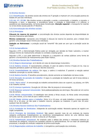 Direito	
  Constitucional	
  p/	
  INSS	
  
Profª	
  Nádia	
  Carolina	
  /	
  Prof.	
  Ricardo Vale	
  	
  
www.estrategiaconcursos.com.br
3) Direitos Sociais:
3.1) Classificação: Os direitos sociais são direitos de 2a
geração e implicam em uma atuação positiva do
Estado em prol dos indivíduos.
3.2) Art. 6º, CF/88: São direitos sociais a educação, a saúde, a alimentação, o trabalho, a moradia, o
transporte, o lazer, a segurança, a previdência social, a proteção à maternidade e à infância, a
assistência aos desemparados, na forma desta Constituição. Atenção especial: o transporte foi inserido
no rol de direito sociais pela EC nº 90/2015.
3.3) Concretização dos direitos sociais:
3.3.1) Princípios
Cláusula da reserva do possível: a concretização dos direitos sociais depende da disponibilidade de
recursos financeiros pelo Estado.
Mínimo existencial: representa uma limitação à cláusula da reserva do possível, pois o Estado deve
garantir uma proteção social mínima aos indivíduos.
Vedação ao Retrocesso: a proteção social de “amanhã” não pode ser pior que a proteção social de
“hoje”.
3.3.2) Jurisprudência:
Segundo o STF, a Administração Pública pode ser obrigada, por decisão do Poder Judiciário, a manter
estoque mínimo de medicamento utilizado no combate a doença grave.
Segundo o STJ, o juiz pode determinar o bloqueio e o sequestro de verbas públicas como forma de
garantir o fornecimento de medicamentos pelo Poder Público.
3.4) Direitos Sociais dos Trabalhadores:
3.4.1) Seguro-desemprego: só é devido em caso de desemprego involuntário.
3.4.2) Salário mínimo: É nacionalmente unificado. O valor do salário mínimo é fixado em lei, mas os
reajustes periódicos podem ser feitos por decreto executivo.
3.4.3) Irredutibilidade do salário: Em regra, o salário é irredutível. É possível a redução salarial
mediante convenção ou acordo coletivo.
3.4.4) Salário-família: É benefício previdenciário, devido somente ao trabalhador de baixa renda.
3.4.5) Duração da jornada de trabalho: A regra é a prestação de trabalho por até 8 horas diárias e
44 horas semanais.
3.4.6) “Hora extra”: A remuneração do trabalho extraordinário deve ser superior, no mínimo, em 50%
à do trabalho normal.
3.4.7) Licença à gestante: Duração de 120 dias. Não há prejuízo à remuneração.
3.4.8) Repouso semanal remunerado: Será preferencialmente aos domingos. Mas pode ser em outros
dias da semana.
3.4.9) Férias remuneradas: O trabalhador tem direito a férias anuais. As férias serão remuneradas
com, pelo menos, 1/3 a mais do que o salário normal.
3.4.10) Idade mínima para o trabalho: Entre 14 a 16 anos: só pode trabalhar o menor-aprendiz.
Entre 16 a 18 anos: só não pode o trabalho noturno, perigoso ou insalubre. A partir dos 18 anos:
qualquer tipo de trabalho.
3.5) Direitos Sociais Coletivos dos Trabalhadores:
3.5.1) Fundação de Sindicatos: Independe de autorização estatal. Necessita apenas de registro em
órgão competente.
3.5.2) Princípio da Unicidade Sindical: Não podem coexistir mais de um sindicato da mesma
categoria profissional (trabalhadores) ou econômica (empregadores) dentro de uma idêntica base
territorial, que não poderá ser inferior à área de um Município.
3.5.3) Substituição processual: Ao sindicato cabe a defesa dos direitos e interesses coletivos ou
individuais da categoria, inclusive em questões judiciais ou administrativas. Por se tratar de substituição
processual, a atuação do sindicato independe de prévia autorização.
3.5.4) Negociações coletivas de trabalho: é obrigatória a participação dos sindicatos.
 