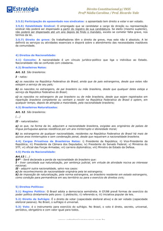 Direito	
  Constitucional	
  p/	
  INSS	
  
Profª	
  Nádia	
  Carolina	
  /	
  Prof.	
  Ricardo Vale	
  	
  
www.estrategiaconcursos.com.br
3.5.5) Participação do aposentado nos sindicatos: o aposentado tem direito a votar e ser votado.
3.5.6) Estabilidade Sindical: O empregado que se candidatar a cargo de direção ou representação
sindical não poderá ser dispensado a partir do registro de sua candidatura. Se eleito (mesmo suplente),
não poderá ser dispensado até um ano depois de findo o mandato, exceto se cometer falta grave, nos
termos da lei.
3.5.7) Direito de greve: Os trabalhadores têm o direito de greve, mas este não é absoluto. A lei
definirá os serviços ou atividades essenciais e disporá sobre o atendimento das necessidades inadiáveis
da comunidade.
4) Direitos de Nacionalidade:
4.1) Conceito: A nacionalidade é um vínculo jurídico-político que liga o indivíduo ao Estado.
Nacionalidade não se confunde com cidadania.
4.2) Brasileiros Natos:
Art. 12. São brasileiros:
I - natos:
a) os nascidos na República Federativa do Brasil, ainda que de pais estrangeiros, desde que estes não
estejam a serviço de seu país;
b) os nascidos no estrangeiro, de pai brasileiro ou mãe brasileira, desde que qualquer deles esteja a
serviço da República Federativa do Brasil;
c) os nascidos no estrangeiro de pai brasileiro ou de mãe brasileira, desde que sejam registrados em
repartição brasileira competente ou venham a residir na República Federativa do Brasil e optem, em
qualquer tempo, depois de atingida a maioridade, pela nacionalidade brasileira;
4.3) Brasileiros Naturalizados:
Art. 12. São brasileiros:
(...)
II - naturalizados:
a) os que, na forma da lei, adquiram a nacionalidade brasileira, exigidas aos originários de países de
língua portuguesa apenas residência por um ano ininterrupto e idoneidade moral;
b) os estrangeiros de qualquer nacionalidade, residentes na República Federativa do Brasil há mais de
quinze anos ininterruptos e sem condenação penal, desde que requeiram a nacionalidade brasileira.
4.4) Cargos Privativos de Brasileiros Natos: i) Presidente da República; ii) Vice-Presidente da
República; iii) Presidente da Câmara dos Deputados; iv) Presidente do Senado Federal; v) Ministros do
STF; vi) oficial das Forças Armadas; vii) carreira diplomática; viii) Ministro de Estado da Defesa.
4.5) Perda da Nacionalidade:
Art.12 (...)
§4º - Será declarada a perda da nacionalidade do brasileiro que:
I - tiver cancelada sua naturalização, por sentença judicial, em virtude de atividade nociva ao interesse
nacional;
II - adquirir outra nacionalidade, salvo nos casos:
a) de reconhecimento de nacionalidade originária pela lei estrangeira;
b) de imposição de naturalização, pela norma estrangeira, ao brasileiro residente em estado estrangeiro,
como condição para permanência em seu território ou para o exercício de direitos civis;
5) Direitos Políticos:
5.1) Regime Político: O Brasil adota a democracia semidireta. A CF/88 prevê formas de exercício do
poder político diretamente pelo povo: i) plebiscito; ii) referendo e; iii) iniciativa popular de leis.
5.2) Direito de Sufrágio: É o direito de votar (capacidade eleitoral ativa) e de ser votado (capacidade
eleitoral passiva). No Brasil, o sufrágio é universal.
5.3) Voto: é o instrumento para exercício do sufrágio. No Brasil, o voto é direto, secreto, universal,
periódico, obrigatório e com valor igual para todos.
 
