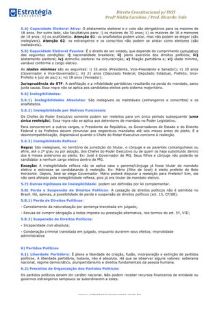 Direito	
  Constitucional	
  p/	
  INSS	
  
Profª	
  Nádia	
  Carolina	
  /	
  Prof.	
  Ricardo Vale	
  	
  
www.estrategiaconcursos.com.br
5.4) Capacidade Eleitoral Ativa: O alistamento eleitoral e o voto são obrigatórios para os maiores de
18 anos. Por outro lado, são facultativos para: i) os maiores de 70 anos; ii) os maiores de 16 e menores
de 18 anos; iii) os analfabetos. Atenção 01: os analfabetos podem votar, mas não podem se eleger (são
inelegíveis). Atenção 02: os estrangeiros e os conscritos não podem se alistar como eleitores (são
inalistáveis).
5.5) Capacidade Eleitoral Passiva: É o direito de ser votado, que depende do cumprimento cumulativo
das seguintes condições: i) nacionalidade brasileira; ii) pleno exercício dos direitos políticos; iii)
alistamento eleitoral; iv) domicílio eleitoral na circunscrição; v) filiação partidária e; vi) idade mínima,
variável conforme o cargo eletivo.
As idades mínimas são as seguintes: i) 35 anos (Presidente, Vice-Presidente e Senador); ii) 30 anos
(Governador e Vice-Governador); iii) 21 anos (Deputado Federal, Deputado Estadual, Prefeito, Vice-
Prefeito e juiz de paz) e; iv) 18 anos (Vereador).
Jurisprudência do STF: A desfiliação e a infidelidade partidárias resultarão na perda do mandato, salvo
justa causa. Essa regra não se aplica aos candidatos eleitos pelo sistema majoritário.
5.6) Inelegibilidades:
5.6.1) Inelegibilidades Absolutas: São inelegíveis os inalistáveis (estrangeiros e conscritos) e os
analfabetos.
5.6.2) Inelegibilidade por Motivos Funcionais:
Os Chefes do Poder Executivo somente podem ser reeleitos para um único período subsequente (uma
única reeleição). Essa regra não se aplica aos detentores de mandato no Poder Legislativo.
Para concorrerem a outros cargos, o Presidente da República, os Governadores de Estado e do Distrito
Federal e os Prefeitos devem renunciar aos respectivos mandatos até seis meses antes do pleito. É a
desincompatibilização, dispensável quando o Chefe do Poder Executivo concorre à reeleição.
5.6.3) Inelegibilidade Reflexa:
Regra: São inelegíveis, no território de jurisdição do titular, o cônjuge e os parentes consanguíneos ou
afins, até o 2º grau ou por adoção, dos Chefes do Poder Executivo ou de quem os haja substituído dentro
dos 6 meses anteriores ao pleito. Ex: José é Governador de MG. Seus filhos e cônjuge não poderão se
candidatar a nenhum cargo eletivo dentro de MG.
Exceção: A inelegibilidade reflexa não se aplica caso o parente/cônjuge já fosse titular de mandato
eletivo e estivesse se candidatando à reeleição. Ex: Mário (filho de José) é eleito prefeito de Belo
Horizonte. Depois, José se elege Governador. Mário poderá disputar a reeleição para Prefeito? Sim, ele
não será afetado pela inelegibilidade reflexa, pois já era titular de mandato eletivo.
5.7) Outras hipóteses de Inelegibilidade: podem ser definidas por lei complementar.
5.8) Perda e Suspensão de Direitos Políticos: A cassação de direitos políticos não é admitida no
Brasil. Há, apenas, a possibilidade de perda e suspensão de direitos políticos (art. 15, CF/88).
5.8.1) Perda de Direitos Políticos:
- Cancelamento da naturalização por sentença transitada em julgado;
- Recusa de cumprir obrigação a todos imposta ou prestação alternativa, nos termos do art. 5º, VIII;
5.8.2) Suspensão de Direitos Políticos:
- Incapacidade civil absoluta;
- Condenação criminal transitada em julgado, enquanto durarem seus efeitos; improbidade
administrativa
6) Partidos Políticos
6.1) Liberdade Partidária: É plena a liberdade de criação, fusão, incorporação e extinção de partidos
políticos. A liberdade partidária, todavia, não é absoluta. Há que se observar alguns valores: soberania
nacional, regime democrático, pluripartidarismo e direitos fundamentais da pessoa humana.
6.2) Preceitos de Organização dos Partidos Políticos:
Os partidos políticos devem ter caráter nacional. Não podem receber recursos financeiros de entidade ou
governos estrangeiros tampouco se subordinarem a estes.
 