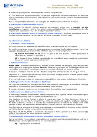Direito	
  Constitucional	
  p/	
  INSS	
  
Profª	
  Nádia	
  Carolina	
  /	
  Prof.	
  Ricardo Vale	
  	
  
www.estrategiaconcursos.com.br
É necessário que os partidos políticos prestem contas à Justiça Eleitoral.
A CF/88 assegura a autonomia partidária. Os partidos políticos têm liberdade para definir sua estrutura
interna, organização e funcionamento e para adotar os critérios de escolha e o regime de suas coligações
eleitorais.
Não há obrigatoriedade de simetria nas coligações em âmbito nacional, estadual e municipal.
6.3) Aquisição de Personalidade Jurídica:
Muito cuidado! Os partidos políticos adquirem personalidade jurídica com a inscrição do ato
constitutivo no respectivo registro. Após adquirirem personalidade jurídica, os partidos políticos deverão
registrar seus estatutos no TSE, a fim de adquirir capacidade política.
6.4) Direito de Antena e acesso a recursos do Fundo Partidário: Os partidos políticos têm direito a
recursos do fundo partidário e acesso gratuito ao rádio e à televisão, na forma da lei.
7) Administração Pública:
7.1) Acesso a Cargos Públicos:
Os cargos públicos são acessíveis aos brasileiros (natos e naturalizados) e aos estrangeiros.
Os brasileiros, para que possam ter acesso aos cargos, empregos e funções públicas, devem cumprir os
requisitos definidos em lei. Nesse sentido, o STF tem algumas decisões importantes:
a) Súmula Vinculante nº 44 (STF): "Só por lei se pode sujeitar a exame psicotécnico a
habilitação de candidato a cargo público."
b) “A fixação do limite de idade via edital não tem o condão de suprir a exigência constitucional
de que tal requisito seja estabelecido por lei.”
7.2) Concurso Público:
Regra Geral: A investidura em cargo ou emprego público depende de aprovação prévia em concurso
público de provas ou de provas e títulos. Exceção: Os cargos em comissão são declarados em lei de livre
nomeação e exoneração. A investidura em cargo em comissão não se dá por concurso público.
O prazo de validade do concurso público é de até 2 (dois) anos, prorrogável uma vez por igual período.
Segundo o STF, a aprovação em concurso dentro do número de vagas previsto no edital garante direito
subjetivo do candidato à nomeação.
A lei reservará um percentual dos cargos ou empregos públicos para pessoas portadoras de deficiência.
7.3) Cargos em Comissão x Funções de Confiança:
Os cargos em comissão são declarados em lei de livre nomeação e exoneração. As funções de confiança
destinam-se exclusivamente a servidores ocupantes de cargos efetivos.
É vedada a prática do nepotismo, que fere os princípios da moralidade e da impessoalidade.
7.4) Remuneração dos Servidores Públicos:
A remuneração de todos os servidores e empregados públicos está sujeita a um teto remuneratório geral
do funcionalismo público, que é o subsídio dos Ministros do STF.
Nos Estados e no Distrito Federal, o subteto é variável por Poder. No Poder Executivo, o limite é o
subsídio do Governador. No Poder Legislativo, o limite é o subsídio dos deputados estaduais e distritais.
No Poder Judiciário, o limite é o subsídio dos desembargadores do Tribunal de Justiça (esse limite
também se aplica aos membros do Ministério Público, aos Procuradores e aos Defensores Públicos).
Nos Municípios, a remuneração de todos os servidores e empregados públicos têm como limite o subsídio
do Prefeito. Esse é o subteto remuneratório nos Municípios.
Segundo o art. 37, XII, CF/88, os vencimentos dos cargos do Poder Legislativo e do Poder Judiciário não
poderão ser superiores aos pagos pelo Poder Executivo.
7.5) Acumulação Remunerada de cargos, empregos e funções públicas:
Para a acumulação remunerada de cargos públicos, é necessário que haja compatibilidade de horários. A
CF/88 autoriza a acumulação remunerada nos seguintes casos:
a) 2 cargos públicos de professor;
 