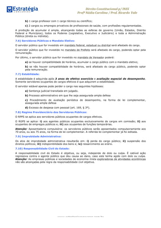 Direito	
  Constitucional	
  p/	
  INSS	
  
Profª	
  Nádia	
  Carolina	
  /	
  Prof.	
  Ricardo Vale	
  	
  
www.estrategiaconcursos.com.br
b) 1 cargo professor com 1 cargo técnico ou científico;
c) 2 cargos ou empregos privativos de profissionais de saúde, com profissões regulamentadas.
A proibição de acumular é ampla, alcançando todas as esferas de governo (União, Estados, Distrito
Federal e Municípios), todos os Poderes (Legislativo, Executivo e Judiciário) e toda a Administração
Pública (direta ou indireta).
7.6) Servidores Públicos e Mandato Eletivo:
O servidor público que for investido em mandato federal, estadual ou distrital será afastado do cargo.
O servidor público que for investido no mandato de Prefeito será afastado do cargo, podendo optar pela
remuneração.
Por último, o servidor público que for investido no mandato de Vereador poderá:
a) se houver compatibilidade de horários, acumular o cargo público com o mandato eletivo;
b) se não houver compatibilidade de horários, será afastado do cargo público, podendo optar
pela remuneração.
7.7) Estabilidade:
A estabilidade é adquirida após 3 anos de efetivo exercício e avaliação especial de desempenho.
Somente servidores ocupantes de cargos efetivos é que adquirem a estabilidade.
O servidor estável apenas pode perder o cargo nas seguintes hipóteses:
a) Sentença judicial transitada em julgado.
b) Processo administrativo em que lhe seja assegurada ampla defesa
c) Procedimento de avaliação periódica de desempenho, na forma de lei complementar,
assegurada ampla defesa
d) Excesso de despesa com pessoal (art. 169, § 3º).
7.8) Regime Previdenciário dos Servidores Públicos:
O RPPS se aplica aos servidores públicos ocupantes de cargos efetivos.
O RGPS se aplica: i) aos agentes públicos ocupantes exclusivamente de cargos em comissão; ii) aos
ocupantes de empregos públicos e; iii) aos ocupantes de funções temporárias.
Atenção! Aposentadoria compulsória: os servidores públicos serão aposentados compulsoriamente aos
70 anos, ou aos 75 anos, na forma de lei complementar. A referida lei complementar já foi editada.
7.9) Improbidade Administrativa:
Os atos de improbidade administrativa resultarão em: i) perda do cargo público; ii) suspensão dos
direitos políticos; iii) indisponibilidade dos bens e; iv) ressarcimento ao erário.
7.10) Responsabilidade Civil do Estado:
A responsabilidade civil do Estado é objetiva, ou seja, independe de dolo ou culpa. É cabível ação
regressiva contra o agente público que deu causa ao dano, caso este tenha agido com dolo ou culpa.
Atenção! As empresas públicas e sociedades de economia mista exploradoras de atividades econômicas
não são alcançadas pela regra da responsabilidade civil objetiva.
 