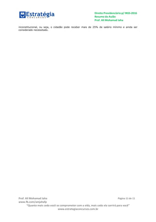 Direito Previdenciário p/ INSS-2016
Resumo do Aulão
Prof. Ali Mohamad Jaha
Prof. Ali Mohamad Jaha
www.fb.com/amjahafp
“Quanto mais cedo você se comprometer com a vida, mais cedo ela sorrirá para você”
www.estrategiaconcursos.com.br
Página 11 de 11
inconstitucional, ou seja, o cidadão pode receber mais de 25% de salário mínimo e ainda ser
considerado necessitado.
 