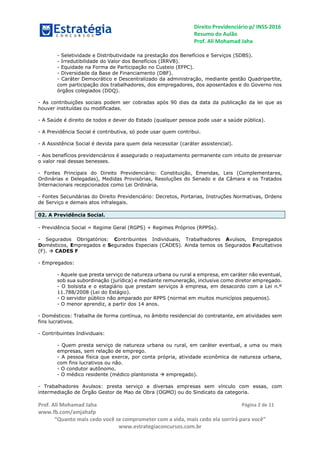 Direito Previdenciário p/ INSS-2016
Resumo do Aulão
Prof. Ali Mohamad Jaha
Prof. Ali Mohamad Jaha
www.fb.com/amjahafp
“Quanto mais cedo você se comprometer com a vida, mais cedo ela sorrirá para você”
www.estrategiaconcursos.com.br
Página 2 de 11
- Seletividade e Distributividade na prestação dos Benefícios e Serviços (SDBS).
- Irredutibilidade do Valor dos Benefícios (IRRVB).
- Equidade na Forma de Participação no Custeio (EFPC).
- Diversidade da Base de Financiamento (DBF).
- Caráter Democrático e Descentralizado da administração, mediante gestão Quadripartite,
com participação dos trabalhadores, dos empregadores, dos aposentados e do Governo nos
órgãos colegiados (DDQ).
- As contribuições sociais podem ser cobradas após 90 dias da data da publicação da lei que as
houver instituídas ou modificadas.
- A Saúde é direito de todos e dever do Estado (qualquer pessoa pode usar a saúde pública).
- A Previdência Social é contributiva, só pode usar quem contribui.
- A Assistência Social é devida para quem dela necessitar (caráter assistencial).
- Aos benefícios previdenciários é assegurado o reajustamento permanente com intuito de preservar
o valor real dessas benesses.
- Fontes Principais do Direito Previdenciário: Constituição, Emendas, Leis (Complementares,
Ordinárias e Delegadas), Medidas Provisórias, Resoluções do Senado e da Câmara e os Tratados
Internacionais recepcionados como Lei Ordinária.
- Fontes Secundárias do Direito Previdenciário: Decretos, Portarias, Instruções Normativas, Ordens
de Serviço e demais atos infralegais.
02. A Previdência Social.
- Previdência Social = Regime Geral (RGPS) + Regimes Próprios (RPPSs).
- Segurados Obrigatórios: Contribuintes Individuais, Trabalhadores Avulsos, Empregados
Domésticos, Empregados e Segurados Especiais (CADES). Ainda temos os Segurados Facultativos
(F).  CADES F
- Empregados:
- Aquele que presta serviço de natureza urbana ou rural a empresa, em caráter não eventual,
sob sua subordinação (jurídica) e mediante remuneração, inclusive como diretor empregado.
- O bolsista e o estagiário que prestam serviços à empresa, em desacordo com a Lei n.º
11.788/2008 (Lei do Estágio).
- O servidor público não amparado por RPPS (normal em muitos municípios pequenos).
- O menor aprendiz, a partir dos 14 anos.
- Domésticos: Trabalha de forma contínua, no âmbito residencial do contratante, em atividades sem
fins lucrativos.
- Contribuintes Individuais:
- Quem presta serviço de natureza urbana ou rural, em caráter eventual, a uma ou mais
empresas, sem relação de emprego.
- A pessoa física que exerce, por conta própria, atividade econômica de natureza urbana,
com fins lucrativos ou não.
- O condutor autônomo.
- O médico residente (médico plantonista  empregado).
- Trabalhadores Avulsos: presta serviço a diversas empresas sem vínculo com essas, com
intermediação de Órgão Gestor de Mao de Obra (OGMO) ou do Sindicato da categoria.
 