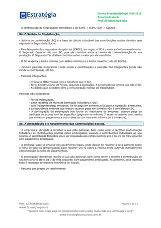 Direito Previdenciário p/ INSS-2016
Resumo do Aulão
Prof. Ali Mohamad Jaha
Prof. Ali Mohamad Jaha
www.fb.com/amjahafp
“Quanto mais cedo você se comprometer com a vida, mais cedo ela sorrirá para você”
www.estrategiaconcursos.com.br
Página 4 de 11
- A contribuição do Empregador Doméstico é de 8,0% + 0,8% (SAT = GILRAT).
04. O Salário de Contribuição.
- Salário de contribuição (SC) é a base de cálculo tributável das contribuições sociais devidas pelo
segurado à Seguridade Social.
- Para boa parte dos segurados obrigatórios (CADE), em regra, o SC é o valor auferido mensalmente.
O Segurado Especial não tem SC, pois ele contribui sobre a receita de comercialização da sua
produção. O Segurado Facultativo contribui sobre o valor por ele escolhido.
- O SC respeita o limite mínimo (um salário mínimo) e o limite máximo (teto do RGPS).
- Existem parcelas integrantes (onde incide a contribuição) e parcelas não integrantes (onde não
incide a contribuição) do SC.
- Parcelas integrantes:
- O Salário Maternidade (único benefício que é SC).
- Terço Constitucional de Férias, segundo a legislação. A jurisprudência afirma que não é SC.
- As diárias que excedem 50% a remuneração mensal do trabalhador.
Parcelas não integrantes:
- Férias indenizadas.
- Valor recebido de Plano de Demissão Voluntária (PDV).
- Vale Transporte pago em passe. Se for pago em dinheiro, é SC para a legislação. Entretanto,
a jurisprudência entende que mesmo quando pago em dinheiro não é considerado SC.
- A participação do empregado nos lucros ou resultados da empresa, quando paga ou
creditada de acordo com lei específica (paga em no máximo 2 vezes no mesmo ano, sendo
que entre um pagamento e outro deve ter um intervalo mínimo de 1 trimestre).
05. A Arrecadação e o Recolhimento das Contribuições Sociais.
- A empresa é obrigada a recolher a sua cota patronal, bem como reter e recolher (substituição
tributária) as contribuições devidas pelos empregados, avulsos e contribuintes individuais ao seu
serviço. A substituição tributária deve ser repassada aos cofres públicos até o dia 20 do mês seguinte
com pagamento antecipado.
- A empresa, caso se encaixe nos parâmetros legais, pode deixar de recolher a cota patronal sobre
a folha de salários (empregados) para recolher um % sobre a receita bruta auferida mensalmente
(desoneração da folha de pagamentos).
- O empregador doméstico recolhe a sua cota patronal, bem como retém e recolhe a contribuição do
seu funcionário até o dia 7 do mês seguinte, com pagamento antecipado. Atualmente, essa logística
toda é realizada de maneira eletrônica (e-Social).
- Resumo dos prazos de recolhimento:
 