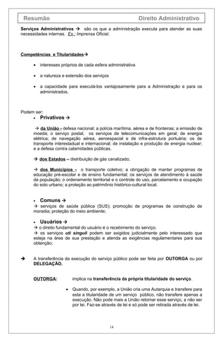 Resumão Direito Administrativo
Serviços Administrativos  são os que a administração executa para atender as suas
necessidades internas. Ex.: Imprensa Oficial.
Competências e Titularidades
• interesses próprios de cada esfera administrativa
• a natureza e extensão dos serviços
• a capacidade para executá-los vantajosamente para a Administração e para os
administrados.
Podem ser:
• Privativos 
 da União - defesa nacional; a polícia marítima, aérea e de fronteiras; a emissão de
moeda; o serviço postal; os serviços de telecomunicações em geral; de energia
elétrica; de navegação aérea, aeroespacial e de infra-estrutura portuária; os de
transporte interestadual e internacional; de instalação e produção de energia nuclear;
e a defesa contra calamidades públicas.
 dos Estados – distribuição de gás canalizado;
 dos Municípios - o transporte coletivo; a obrigação de manter programas de
educação pré-escolar e de ensino fundamental; os serviços de atendimento à saúde
da população; o ordenamento territorial e o controle do uso, parcelamento e ocupação
do solo urbano; a proteção ao patrimônio histórico-cultural local.
• Comuns 
 serviços de saúde pública (SUS); promoção de programas de construção de
moradia; proteção do meio ambiente;
• Usuários 
 o direito fundamental do usuário é o recebimento do serviço;
 os serviços uti singuli podem ser exigidos judicialmente pelo interessado que
esteja na área de sua prestação e atenda as exigências regulamentares para sua
obtenção;
 A transferência da execução do serviço público pode ser feita por OUTORGA ou por
DELEGAÇÃO.
OUTORGA: implica na transferência da própria titularidade do serviço.
• Quando, por exemplo, a União cria uma Autarquia e transfere para
esta a titularidade de um serviço público, não transfere apenas a
execução. Não pode mais a União retomar esse serviço, a não ser
por lei. Faz-se através de lei e só pode ser retirada através de lei.
14
 