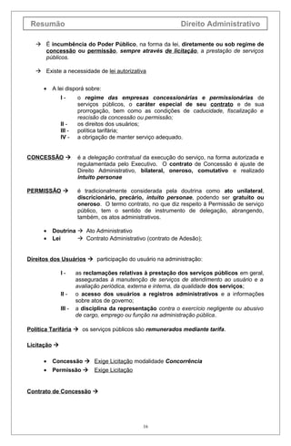 Resumão Direito Administrativo
 É incumbência do Poder Público, na forma da lei, diretamente ou sob regime de
concessão ou permissão, sempre através de licitação, a prestação de serviços
públicos.
 Existe a necessidade de lei autorizativa
• A lei disporá sobre:
I - o regime das empresas concessionárias e permissionárias de
serviços públicos, o caráter especial de seu contrato e de sua
prorrogação, bem como as condições de caducidade, fiscalização e
rescisão da concessão ou permissão;
II - os direitos dos usuários;
III - política tarifária;
IV - a obrigação de manter serviço adequado.
CONCESSÃO  é a delegação contratual da execução do serviço, na forma autorizada e
regulamentada pelo Executivo. O contrato de Concessão é ajuste de
Direito Administrativo, bilateral, oneroso, comutativo e realizado
intuito personae
PERMISSÃO  é tradicionalmente considerada pela doutrina como ato unilateral,
discricionário, precário, intuito personae, podendo ser gratuito ou
oneroso. O termo contrato, no que diz respeito à Permissão de serviço
público, tem o sentido de instrumento de delegação, abrangendo,
também, os atos administrativos.
• Doutrina  Ato Administrativo
• Lei  Contrato Administrativo (contrato de Adesão);
Direitos dos Usuários  participação do usuário na administração:
I - as reclamações relativas à prestação dos serviços públicos em geral,
asseguradas à manutenção de serviços de atendimento ao usuário e a
avaliação periódica, externa e interna, da qualidade dos serviços;
II - o acesso dos usuários a registros administrativos e a informações
sobre atos de governo;
III - a disciplina da representação contra o exercício negligente ou abusivo
de cargo, emprego ou função na administração pública.
Política Tarifária  os serviços públicos são remunerados mediante tarifa.
Licitação 
• Concessão  Exige Licitação modalidade Concorrência
• Permissão  Exige Licitação
Contrato de Concessão 
16
 