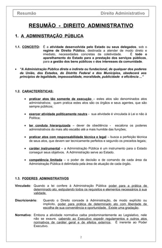 Resumão Direito Administrativo
RESUMÃO - DIREITO ADMINISTRATIVO
1. A ADMINISTRAÇÃO PÚBLICA
1.1. CONCEITO: É a atividade desenvolvida pelo Estado ou seus delegados, sob o
regime de Direito Público, destinada a atender de modo direto e
imediato, necessidades concretas da coletividade. É todo o
aparelhamento do Estado para a prestação dos serviços públicos,
para a gestão dos bens públicos e dos interesses da comunidade.
• “A Administração Pública direta e indireta ou fundacional, de qualquer dos poderes
da União, dos Estados, do Distrito Federal e dos Municípios, obedecerá aos
princípios de legalidade, impessoalidade, moralidade, publicidade e eficiência ...”
1.2. CARACTERÍSTICAS:
• praticar atos tão somente de execução – estes atos são denominados atos
administrativos; quem pratica estes atos são os órgãos e seus agentes, que são
sempre públicos;
• exercer atividade politicamente neutra - sua atividade é vinculada à Lei e não à
Política;
• ter conduta hierarquizada – dever de obediência - escalona os poderes
administrativos do mais alto escalão até a mais humilde das funções;
• praticar atos com responsabilidade técnica e legal – busca a perfeição técnica
de seus atos, que devem ser tecnicamente perfeitos e segundo os preceitos legais;
• caráter instrumental – a Administração Pública é um instrumento para o Estado
conseguir seus objetivos. A Administração serve ao Estado.
• competência limitada – o poder de decisão e de comando de cada área da
Administração Pública é delimitada pela área de atuação de cada órgão.
1.3. PODERES ADMINISTRATIVOS
Vinculado: Quando a lei confere à Administração Pública poder para a prática de
determinado ato, estipulando todos os requisitos e elementos necessários à sua
validade.
Discricionário: Quando o Direito concede à Administração, de modo explícito ou
implícito, poder para prática de determinado ato com liberdade de
escolha de sua conveniência e oportunidade. Existe uma gradação.
Normativo: Embora a atividade normativa caiba predominantemente ao Legislativo, nele
não se exaure, cabendo ao Executivo expedir regulamentos e outros atos
normativos de caráter geral e de efeitos externos. É inerente ao Poder
Executivo.
2
 