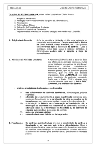 Resumão Direito Administrativo
CLÁUSULAS EXORBITANTES  jamais seriam possíveis no Direito Privado
1. Exigência de Garantia
2. Alteração ou Rescisão Unilateral por parte da Administração;
3. Fiscalização;
4. Retomada do Objeto;
5. Aplicação de Penalidades e Anulação
6. Equilíbrio Econômico e Financeiro;
7. Impossibilidade do Particular Invocar a Exceção do Contrato não Cumprido;
1. Exigência de Garantia: Após ter vencido a Licitação, é feita uma exigência ao
contratado, a qual pode ser: Caução em dinheiro, Títulos
da Dívida Pública, Fiança Bancária, etc. Esta garantia
será devolvida após a execução do contrato. Caso o
contratado tenha dado causa a rescisão contratual, a
Administração poderá reter a garantia a título de
ressarcimento.
2. Alteração ou Rescisão Unilateral: A Administração Pública tem o dever de zelar
pela eficiência dos serviços públicos e, muitas
vezes, celebrado um contrato de acordo com
determinados padrões, posteriormente,
observa-se que estes não mais servem ao
interesse público, quer no plano dos próprios
interesses, quer no plano das técnicas
empregadas. Essa ALTERAÇÃO não pode
sofrer resistência do particular contratado,
desde que o Poder Público observe uma
cláusula correlata, qual seja, o EQUILÍBRIO
ECONÔMICO e financeiro do contrato.
• motivos ensejadores de alterações nos Contratos
I - não cumprimento de cláusulas contratuais, especificações, projetos
ou prazos;
II - a lentidão do seu cumprimento, o atraso injustificado no início da obra,
serviço ou fornecimento ou a paralisação da obra, do serviço ou do
fornecimento, sem justa causa e prévia comunicação à Administração;
III - a decretação de falência ou a instauração de insolvência civil; a
dissolução da sociedade ou o falecimento do contratado, ou ainda, a
alteração social ou a modificação da finalidade ou da estrutura da
empresa que prejudique a execução do contrato;
IV - razões de interesse público;
V - a ocorrência de caso fortuito ou de força maior;
3. Fiscalização: Os contratos administrativos prevêem a possibilidade de controle e
fiscalização a ser exercido pela própria Administração. Deve a
Administração fiscalizar, acompanhar a execução do contrato, admitindo-
se, inclusive, uma intervenção do Poder Público no contrato, assumindo
a execução do contrato para eliminar falhas, preservando o interesse
público.
21
 