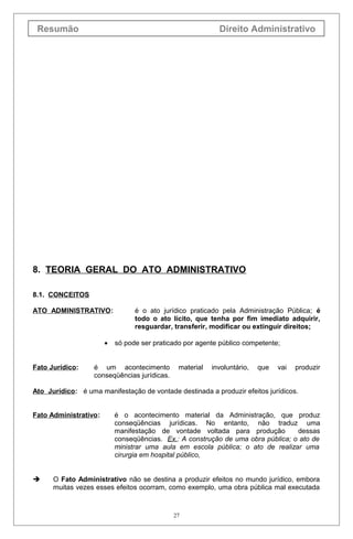 Resumão Direito Administrativo
8. TEORIA GERAL DO ATO ADMINISTRATIVO
8.1. CONCEITOS
ATO ADMINISTRATIVO: é o ato jurídico praticado pela Administração Pública; é
todo o ato lícito, que tenha por fim imediato adquirir,
resguardar, transferir, modificar ou extinguir direitos;
• só pode ser praticado por agente público competente;
Fato Jurídico: é um acontecimento material involuntário, que vai produzir
conseqüências jurídicas.
Ato Jurídico: é uma manifestação de vontade destinada a produzir efeitos jurídicos.
Fato Administrativo: é o acontecimento material da Administração, que produz
conseqüências jurídicas. No entanto, não traduz uma
manifestação de vontade voltada para produção dessas
conseqüências. Ex.: A construção de uma obra pública; o ato de
ministrar uma aula em escola pública; o ato de realizar uma
cirurgia em hospital público,
 O Fato Administrativo não se destina a produzir efeitos no mundo jurídico, embora
muitas vezes esses efeitos ocorram, como exemplo, uma obra pública mal executada
27
 