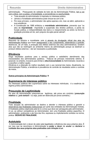 Resumão Direito Administrativo
administração. Pressuposto de validade de todo ato da Administração Pública, tem a ver
com a ética, com a justiça, a honestidade, a conveniência e a oportunidade.
• Toda atuação do administrador é inspirada no interesse público.
• Jamais a moralidade administrativa pode chocar-se com a lei.
• Por esse princípio, o administrador não aplica apenas a lei, mas vai além, aplicando a
sua substância.
• A Constituição de 1988 enfatizou a moralidade administrativa, prevendo que “os
atos de improbidade importarão a suspensão dos direitos políticos, a perda da
função pública, a indisponibilidade dos bens e o ressarcimento ao erário na forma e
gradação previstas em lei, sem prejuízo da ação penal cabível”.
Publicidade
Requisito da eficácia e moralidade, pois é através da divulgação oficial dos atos da
Administração Pública que ficam assegurados o seu cumprimento, observância e controle;
destina-se, de um lado, à produção dos efeitos externos dos atos administrativos. Existem
atos que não se restringem ao ambiente interno da administração porque se destinam a
produzir efeitos externos – daí ser necessária a publicidade.
Eficiência
Exige resultados positivos para o serviço público e satisfatório atendimento das
necessidades dos administrados (público). Trata-se de princípio meramente retórico. É
possível, no entanto, invocá-lo para limitar a discricionariedade do Administrador, levando-o
a escolher a melhor opção.
Eficiência é a obtenção do melhor resultado com o uso racional dos meios. Atualmente, na
Administração Pública, a tendência é prevalência do controle de resultados sobre o controle
de meios.
Outros princípios da Administração Pública 
Supremacia do interesse público
Os interesses públicos têm supremacia sobre os interesses individuais; é a essência do
regime jurídico administrativo.
Presunção de Legitimidade
Os atos da Administração presumem-se legítimos, até prova em contrário (presunção
relativa ou juris tantum – ou seja, pode ser destruída por prova contrária.)
Finalidade
Toda atuação do administrador se destina a atender o interesse público e garantir a
observância das finalidades institucionais por parte das entidades da Administração Indireta.
A finalidade pública objetivada pela lei é a única que deve ser perseguida pelo administrador.
A Lei, ao atribuir competência ao Administrador, tem uma finalidade pública específica. O
administrador, praticando o ato fora dos fins, expressa ou implicitamente contidos na norma,
pratica DESVIO DE FINALIDADE.
Autotutela
A Administração tem o dever de zelar pela legalidade e eficiência dos seus próprios atos. É
por isso que se reconhece à Administração o poder e dever de anular ou declarar a
nulidade dos seus próprios atos praticados com infração à Lei.
39
 