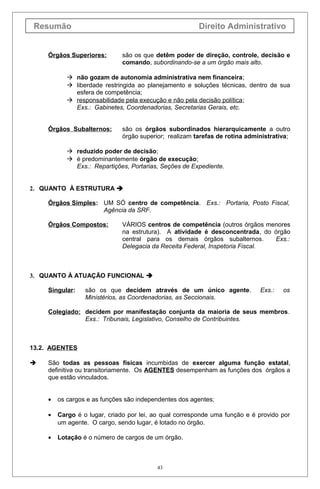 Resumão Direito Administrativo
Órgãos Superiores: são os que detêm poder de direção, controle, decisão e
comando, subordinando-se a um órgão mais alto.
 não gozam de autonomia administrativa nem financeira;
 liberdade restringida ao planejamento e soluções técnicas, dentro de sua
esfera de competência;
 responsabilidade pela execução e não pela decisão política;
Exs.: Gabinetes, Coordenadorias, Secretarias Gerais, etc.
Órgãos Subalternos: são os órgãos subordinados hierarquicamente a outro
órgão superior; realizam tarefas de rotina administrativa;
 reduzido poder de decisão;
 é predominantemente órgão de execução;
Exs.: Repartições, Portarias, Seções de Expediente.
2. QUANTO À ESTRUTURA 
Órgãos Simples: UM SÓ centro de competência. Exs.: Portaria, Posto Fiscal,
Agência da SRF.
Órgãos Compostos: VÁRIOS centros de competência (outros órgãos menores
na estrutura). A atividade é desconcentrada, do órgão
central para os demais órgãos subalternos. Exs.:
Delegacia da Receita Federal, Inspetoria Fiscal.
3. QUANTO À ATUAÇÃO FUNCIONAL 
Singular: são os que decidem através de um único agente. Exs.: os
Ministérios, as Coordenadorias, as Seccionais.
Colegiado: decidem por manifestação conjunta da maioria de seus membros.
Exs.: Tribunais, Legislativo, Conselho de Contribuintes.
13.2. AGENTES
 São todas as pessoas físicas incumbidas de exercer alguma função estatal,
definitiva ou transitoriamente. Os AGENTES desempenham as funções dos órgãos a
que estão vinculados.
• os cargos e as funções são independentes dos agentes;
• Cargo é o lugar, criado por lei, ao qual corresponde uma função e é provido por
um agente. O cargo, sendo lugar, é lotado no órgão.
• Lotação é o número de cargos de um órgão.
43
 
