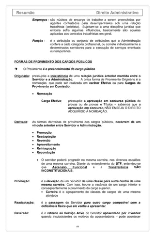 Resumão Direito Administrativo
Empregos - são núcleos de encargo de trabalho a serem preenchidos por
agentes contratados para desempenhá-los sob uma relação
trabalhista (celetista). Sujeitam-se a uma disciplina jurídica que
embora sofra algumas influências, basicamente são aquelas
aplicadas aos contratos trabalhistas em geral.
Função - é a atribuição ou conjunto de atribuições que a Administração
confere a cada categoria profissional, ou comete individualmente a
determinados servidores para a execução de serviços eventuais
ou temporários.
FORMAS DE PROVIMENTO DOS CARGOS PÚBLICOS
 O Provimento é o preenchimento do cargo público
Originária: pressupõe a inexistência de uma relação jurídica anterior mantida entre o
Servidor e a Administração. A única forma de Provimento Originário é a
nomeação, que pode ser realizada em caráter Efetivo ou para Cargos de
Provimento em Comissão.
• Nomeação
Cargo Efetivo: pressupõe a aprovação em concurso público de
provas ou de provas e Títulos – sabemos que a
aprovação em concurso NÃO ENSEJA O DIREITO
ADQUIRIDO À NOMEAÇÃO.
Derivada: As formas derivadas de provimento dos cargos públicos, decorrem de um
vínculo anterior entre Servidor e Administração.
• Promoção
• Readaptação
• Reversão
• Aproveitamento
• Reintegração
• Recondução
• O servidor poderá progredir na mesma carreira, nos diversos escalões
de uma mesma carreira. Diante do entendimento do STF, entendeu-se
que Ascensão Funcional e a Transferência SÃO
INCONSTITUCIONAIS.
Promoção: é a elevação de um Servidor de uma classe para outra dentro de uma
mesma carreira. Com isso, houve a vacância de um cargo inferior e
conseqüentemente o provimento do cargo superior.
• Carreira: é o agrupamento de classes de cargos de uma mesma
atividade
Readaptação: é a passagem do Servidor para outro cargo compatível com a
deficiência física que ele venha a apresentar.
Reversão: é o retorno ao Serviço Ativo do Servidor aposentado por invalidez
quando insubsistentes os motivos da aposentadoria – pode acontecer
49
 
