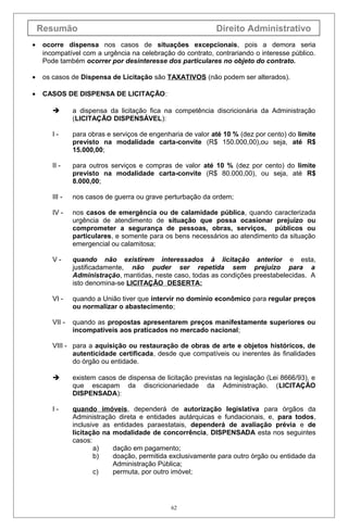 Resumão Direito Administrativo
• ocorre dispensa nos casos de situações excepcionais, pois a demora seria
incompatível com a urgência na celebração do contrato, contrariando o interesse público.
Pode também ocorrer por desinteresse dos particulares no objeto do contrato.
• os casos de Dispensa de Licitação são TAXATIVOS (não podem ser alterados).
• CASOS DE DISPENSA DE LICITAÇÃO:
 a dispensa da licitação fica na competência discricionária da Administração
(LICITAÇÃO DISPENSÁVEL):
I - para obras e serviços de engenharia de valor até 10 % (dez por cento) do limite
previsto na modalidade carta-convite (R$ 150.000,00),ou seja, até R$
15.000,00;
II - para outros serviços e compras de valor até 10 % (dez por cento) do limite
previsto na modalidade carta-convite (R$ 80.000,00), ou seja, até R$
8.000,00;
III - nos casos de guerra ou grave perturbação da ordem;
IV - nos casos de emergência ou de calamidade pública, quando caracterizada
urgência de atendimento de situação que possa ocasionar prejuízo ou
comprometer a segurança de pessoas, obras, serviços, públicos ou
particulares, e somente para os bens necessários ao atendimento da situação
emergencial ou calamitosa;
V - quando não existirem interessados à licitação anterior e esta,
justificadamente, não puder ser repetida sem prejuízo para a
Administração, mantidas, neste caso, todas as condições preestabelecidas. A
isto denomina-se LICITAÇÃO DESERTA;
VI - quando a União tiver que intervir no domínio econômico para regular preços
ou normalizar o abastecimento;
VII - quando as propostas apresentarem preços manifestamente superiores ou
incompatíveis aos praticados no mercado nacional;
VIII - para a aquisição ou restauração de obras de arte e objetos históricos, de
autenticidade certificada, desde que compatíveis ou inerentes às finalidades
do órgão ou entidade.
 existem casos de dispensa de licitação previstas na legislação (Lei 8666/93), e
que escapam da discricionariedade da Administração. (LICITAÇÃO
DISPENSADA):
I - quando imóveis, dependerá de autorização legislativa para órgãos da
Administração direta e entidades autárquicas e fundacionais, e, para todos,
inclusive as entidades paraestatais, dependerá de avaliação prévia e de
licitação na modalidade de concorrência, DISPENSADA esta nos seguintes
casos:
a) dação em pagamento;
b) doação, permitida exclusivamente para outro órgão ou entidade da
Administração Pública;
c) permuta, por outro imóvel;
62
 