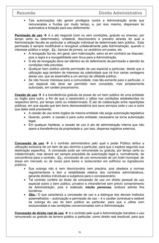 Resumão Direito Administrativo
• Tais autorizações não geram privilégios contra a Administração ainda que
remuneradas e fruídas por muito tempo, e, por isso mesmo, dispensam lei
autorizativa e licitação para seu deferimento.
Permissão de uso  é o ato negocial (com ou sem condições, gratuito ou oneroso, por
tempo certo ou determinado), unilateral, discricionário e precário através do qual a
Administração faculta ao particular a utilização individual de determinado bem público. Esta
permissão é sempre modificável e revogável unilateralmente pela Administração, quando o
interesse público o exigir. Ex.: bancas de jornais, os vestiários em praias, etc.
• A revogação faz-se, em geral, sem indenização, salvo se em contrário se dispuser,
pois a regra é a revogabilidade sem ônus para a Administração.
• O ato da revogação deve ser idêntico ao do deferimento da permissão e atender às
condições nele previstas.
• Qualquer bem público admite permissão de uso especial a particular, desde que a
utilização seja também de interesse da coletividade que irá fruir certas vantagens
desse uso, que se assemelha a um serviço de utilidade pública;
• Se não houver interesse para a comunidade, mas tão-somente para o particular, o
uso especial não deve ser permitido nem concedido, mas simplesmente
autorizado, em caráter precaríssimo.
Cessão de uso  é a transferência gratuita da posse de um bem público de uma entidade
ou órgão para outro, a fim de que o cessionário o utilize nas condições estabelecidas no
respectivo termo, por tempo certo ou indeterminado. É ato de colaboração entre repartições
públicas, em que aquela que tem bens desnecessários aos seus serviços cede o uso a outra
que deles está precisando.
• A cessão de uso entre órgãos da mesma entidade não exige autorização legislativa
• Quando, porém, a cessão é para outra entidade, necessário se torna autorização
legal;
• Em qualquer hipótese, a cessão de uso é ato de administração interna que não
opera a transferência da propriedade e, por isso, dispensa registros externos.
Concessão de uso  é o contrato administrativo pelo qual o poder Público atribui a
utilização exclusiva de um bem de seu domínio a particular, para que o explore segundo sua
destinação específica. A concessão pode ser remunerada ou gratuita, por tempo certo ou
indeterminado, mas deverá ser sempre precedida de autorização legal e, normalmente, de
concorrência para o contrato. Ex.: concessão de uso remunerado de um hotel municipal, de
áreas em mercado ou de locais para bares e restaurantes em edifícios ou logradouros
públicos.
• Sua outorga não é nem discricionária nem precária, pois obedece a normas
regulamentares e tem a estabilidade relativa dos contratos administrativos,
gerando direitos individuais e subjetivos para o concessionário;
• Tal contrato confere ao titular da concessão de uso um direito pessoal de uso
especial sobre o bem público, privativo e intransferível sem prévio consentimento
da Administração, pois é realizado intuitu personae, embora admita fins
lucrativos.
• Obs.: O que caracteriza a concessão de uso e a distingue dos demais institutos
assemelhados – autorização e permissão de uso – é o caráter contratual e estável
da outorga do uso do bem público ao particular, para que o utilize com
exclusividade e nas condições convencionadas com a Administração.
Concessão de direito real de uso  é o contrato pelo qual a Administração transfere o uso
remunerado ou gratuito de terreno público a particular, como direito real resolúvel, para que
70
 