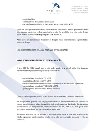 Av. Dom Pedro II, 288 – 9° andar
Ed. Centro Empresarial – B. Jardim
Sto André – SP – Brasil – 09080-110
T 55
11 4438-1545 – parluto.com.br
- parte ilegítima
- autor carecer de interesse processual
- se não forem atendidas as indicações dos art. 106 e 321 NCPC
Pode ser feito pedido cumulativo, alternativo ou subsidiário, sendo que este último é
feito quando existe um pedido principal e se não for acolhido pelo juiz, pode deferir
outro pedido subsidiário feito pela parte. Art. 326 NCPC
Antes o que era denominado de condições da ação, passa a ser analise de legitimidade e
interesse de agir.
NÃO EXISTE MAIS RITO SUMARIO APENAS O RITO ORDINÁRIO
h) IMPROCEDENCIA LIMINAR DO PEDIDO: DA AÇÃO
O art. 332 do NCPC prevê que o juiz pode indeferir a inicial initio litis, julgando
liminarmente improcedente o pedido que contrariar:
- enunciado de sumula de STJ e STF
- acordado proferido pelo STJ e STF
- entendimento firmado em incidente de resolução de demandas repetitivas
- enunciado de sumula de TRIBUNAL LOCAL
- prescrição ou decadência do direito pleiteado
Quando for interposta apelação, o réu deverá ser intimado do conteúdo da sentença.
Tal artigo prevê que em caso de julgamento liminar de improcedência do pedido, nas
causas que dispensem a fase instrutória, independentemente da citação do réu, com o
indeferimento da petição inicial, com fundamento no art., 330 NCPC, nas quais não é
necessária a citação do réu para que sejam proferidas.
Se houver apelação de tal decisão, o juiz determinará que o réu (que ainda não foi
citado) apresente contrarrazões, sendo que a não apresentação não gera revelia ou
confissão.
 