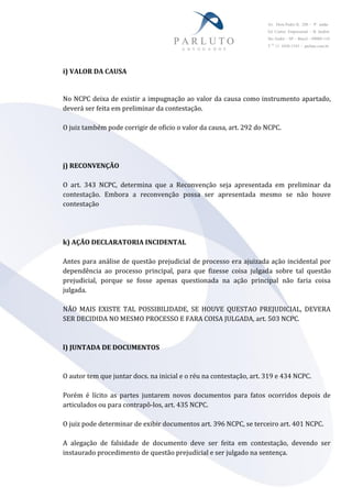 Av. Dom Pedro II, 288 – 9° andar
Ed. Centro Empresarial – B. Jardim
Sto André – SP – Brasil – 09080-110
T 55
11 4438-1545 – parluto.com.br
i) VALOR DA CAUSA
No NCPC deixa de existir a impugnação ao valor da causa como instrumento apartado,
deverá ser feita em preliminar da contestação.
O juiz também pode corrigir de oficio o valor da causa, art. 292 do NCPC.
j) RECONVENÇÃO
O art. 343 NCPC, determina que a Reconvenção seja apresentada em preliminar da
contestação. Embora a reconvenção possa ser apresentada mesmo se não houve
contestação
k) AÇÃO DECLARATORIA INCIDENTAL
Antes para análise de questão prejudicial de processo era ajuizada ação incidental por
dependência ao processo principal, para que fizesse coisa julgada sobre tal questão
prejudicial, porque se fosse apenas questionada na ação principal não faria coisa
julgada.
NÃO MAIS EXISTE TAL POSSIBILIDADE, SE HOUVE QUESTAO PREJUDICIAL, DEVERA
SER DECIDIDA NO MESMO PROCESSO E FARA COISA JULGADA, art. 503 NCPC.
l) JUNTADA DE DOCUMENTOS
O autor tem que juntar docs. na inicial e o réu na contestação, art. 319 e 434 NCPC.
Porém é lícito as partes juntarem novos documentos para fatos ocorridos depois de
articulados ou para contrapô-los, art. 435 NCPC.
O juiz pode determinar de exibir documentos art. 396 NCPC, se terceiro art. 401 NCPC.
A alegação de falsidade de documento deve ser feita em contestação, devendo ser
instaurado procedimento de questão prejudicial e ser julgado na sentença.
 