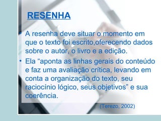 RESENHA
• A resenha deve situar o momento em
que o texto foi escrito,oferecendo dados
sobre o autor, o livro e a edição.
• Ela “aponta as linhas gerais do conteúdo
e faz uma avaliação crítica, levando em
conta a organização do texto, seu
raciocínio lógico, seus objetivos” e sua
coerência.
(Terezo, 2002)
 