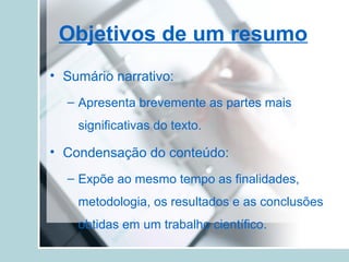 Objetivos de um resumo
• Sumário narrativo:
– Apresenta brevemente as partes mais
significativas do texto.
• Condensação do conteúdo:
– Expõe ao mesmo tempo as finalidades,
metodologia, os resultados e as conclusões
obtidas em um trabalho científico.
 