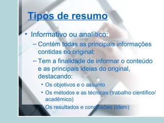 Tipos de resumo
• Informativo ou analítico:
– Contém todas as principais informações
contidas no original;
– Tem a finalidade de informar o conteúdo
e as principais ideias do original,
destacando:
• Os objetivos e o assunto
• Os métodos e as técnicas (trabalho científico/
acadêmico)
• Os resultados e conclusões (idem)
 