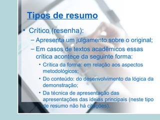 Tipos de resumo
• Crítico (resenha):
– Apresenta um julgamento sobre o original;
– Em casos de textos acadêmicos essas
crítica acontece da seguinte forma:
• Crítica da forma: em relação aos aspectos
metodológicos;
• Do conteúdo: do desenvolvimento da lógica da
demonstração;
• Da técnica de apresentação das
apresentações das ideias principais (neste tipo
de resumo não há citações).
 