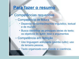 Para fazer o resumo
• Competências requeridas
– Competência de leitura
• Depende de conhecimentos linguístico, textual
e de mundo;
• Busca identificar as principais ideias do texto;
os objetivos do autor; tese e argumentos
– Competência em redação
• Uso linguagem adequada (padrão culto); uso
da terceira pessoa;
• Texto organizado com coesão e coerência.
 