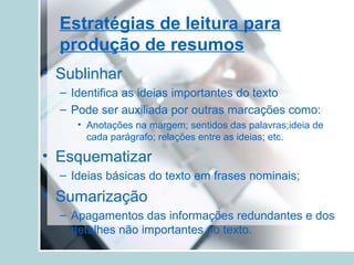 Estratégias de leitura para
produção de resumos
• Sublinhar
– Identifica as ideias importantes do texto
– Pode ser auxiliada por outras marcações como:
• Anotações na margem; sentidos das palavras;ideia de
cada parágrafo; relações entre as ideias; etc.
• Esquematizar
– Ideias básicas do texto em frases nominais;
• Sumarização
– Apagamentos das informações redundantes e dos
detalhes não importantes no texto.
 