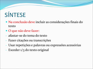 SÍNTESE
 Na conclusão deve incluir as considerações finais do
texto
 O que não deve fazer:
- afastar-se do tema do texto
- Fazer citações ou transcrições
- Usar repetições e palavras ou expressões acessórias
- Exceder 1/3 do texto original
 