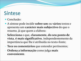 Síntese
 Conclusão:
 A síntese pode incidir sobre um ou vários textos e
apresenta um carácter mais subjectivo do que o
resumo, já que quem a elabora:
- Selecciona o que, claramente, do seu ponto de
vista, é mais significativo, independentemente da
importância que lhe é atribuída no texto-fonte;
- Tece os comentários que entender pertinentes;
- Ordena a informação como julga mais
conveniente.
 