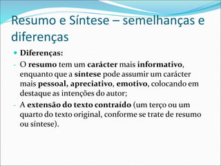 Resumo e Síntese – semelhanças e
diferenças
 Diferenças:
- O resumo tem um carácter mais informativo,
enquanto que a síntese pode assumir um carácter
mais pessoal, apreciativo, emotivo, colocando em
destaque as intenções do autor;
- A extensão do texto contraído (um terço ou um
quarto do texto original, conforme se trate de resumo
ou síntese).
 