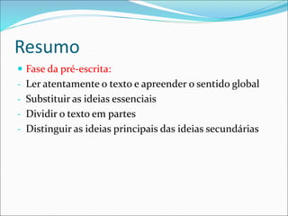 Resumo
 Fase da pré-escrita:
- Ler atentamente o texto e apreender o sentido global
- Substituir as ideias essenciais
- Dividir o texto em partes
- Distinguir as ideias principais das ideias secundárias
 