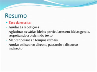 Resumo
 Fase da escrita:
- Anular as repetições
- Aglutinar as várias ideias particulares em ideias gerais,
respeitando a ordem do texto
- Manter pessoas e tempos verbais
- Anular o discurso directo, passando a discurso
indirecto
 