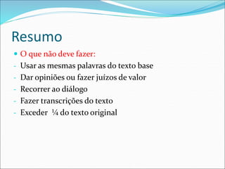 Resumo
 O que não deve fazer:
- Usar as mesmas palavras do texto base
- Dar opiniões ou fazer juízos de valor
- Recorrer ao diálogo
- Fazer transcrições do texto
- Exceder ¼ do texto original
 