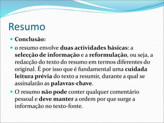 Resumo
 Conclusão:
 o resumo envolve duas actividades básicas: a
selecção de informação e a reformulação, ou seja, a
redacção do texto do resumo em termos diferentes do
original. É por isso que é fundamental uma cuidada
leitura prévia do texto a resumir, durante a qual se
assinalarão as palavras-chave.
 O resumo não pode conter qualquer comentário
pessoal e deve manter a ordem por que surge a
informação no texto-fonte.
 