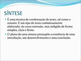 SÍNTESE
 É uma técnica de condensação de texto, tal como o
resumo. É um tipo de texto cuidadosamente
elaborado, de curta extensão, mas redigido de forma
simples, clara e firme.
 O plano de uma síntese pressupõe a existência de uma
introdução, um desenvolvimento e uma conclusão.
 