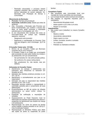 Legislação Específica para o TJ-PR
4Estatuto da Criança e do Adolescente
◦ Remissão (clausulada): o processo restará
suspenso enquanto não cumpridos todos os
termos (cláusulas) do acordo realizado. Ex:
Remissão com Prestação de Serviço à
Comunidade.
Oferecimento da Remissão:
 Promotor: Na fase pré-processual;
 Autoridade Judiciária (Juiz): Desde que antes da
sentença.
 Obs.: Concedida a Remissão pelo Promotor por
termo fundamentado, que conterá o resumo dos
fatos, os autos serão conclusos a autoridade
judiciária para a homologação. (art. 181).
 O Juiz discordando fará remessa dos autos ao
Procurador-Geral de Justiça que, mediante
despacho, resolverá:
◦ Designando outro promotor;
◦ Ratificando a manifestação do Promotor. Fato
este que obrigará o Juiz a homologar. (§ 2º do
181).
O Conselho Tutelar (arts. 131/140).
 Mínimo de um Conselho Tutelar por Município
composto de (5) cinco membros.
 O Conselho Tutelar é um Órgão que, encarregado
pela sociedade de zelar pelos direitos da criança e
do adolescente, tem por características:
◦ Ser permanente; Ex: não sofre pressão política.
◦ Ser autônomo; Ex: possui verba própria.
◦ Não jurisdicional; Ex: não decide, mas sim
delibera.
Atribuições do Conselho Tutelar:
 Atendimento às crianças e adolescentes que
praticarem atos infracionais ou estiverem em
situação de risco;
 Aplicação das medidas protetivas previstas no art.
101, I ao VI;
 Atendimento e aconselhamento aos pais ou ao
responsável;
 Aplicação aos pais ou responsável das medidas
previstas no art. 129, I a VII;
 Requisição serviços públicos e representação à
autoridade judiciária para o cumprimento de suas
deliberações;
 Encaminhamento ao MP da notícia de infração
administrativa ou penal contra criança ou
adolescente;
 Expedição de notificação e requisições de
certidões;
 Assessoramento ao Poder Executivo local na
elaboração de proposta orçamentária para planos e
programas de atendimento dos direitos da criança
e do adolescente;
 Representação em nome da pessoa da família
contra violação a direitos previstos no art. 220 § 3º,
II da Constituição Federal;
 Representação ao Ministério Público para efeito
das ações de perda ou suspensão do poder
familiar.
Conselheiro Tutelar
 São escolhidos pela comunidade local com
mandato de 3 anos, permitida uma recondução.
 Lei municipal decidirá sobre eventual remuneração.
 São exigidos os seguintes requisitos para a
candidatura:
◦ Reconhecida idoneidade moral;
◦ Idade superior a (21) vinte e um anos;
◦ Residir no município.
Impedimentos:
 Não podem servir (trabalhar) no mesmo Conselho
Tutelar:
◦ Marido e mulher
◦ Ascendente e descendente
◦ Sogro e genro ou nora
◦ Irmãos, cunhados, durante o cunhadio
◦ Tio e sobrinho
◦ Padrasto ou madrasta e enteado.
 