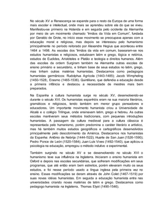 No século XV a Renascença se expande para o resto da Europa de uma forma
mais escolar e intelectual, onde mais se aprendeu sobre ela do que se viveu.
Manifestou-se primeiro na Holanda e em seguida pelo ocidente da Alemanha
por meio de um movimento chamado “Irmãos da Vida em Comum”, fundada
por Geraldo de Grote, no início esse movimento se preocupava apenas com a
educação moral e religiosa, mas depois se interessou pelo humanismo
principalmente no período reitorado por Alexandre Hegius que aconteceu entre
1464 a 1498. As escolas dos “Irmãos da vida em comum, basearam-se nos
estudos humanistas e religiosos, estudavam latim e grego, lógica e retórica,
estudos de Euclides, Aristóteles e Platão e teologia e direitos humanos. Além
das escolas da ordem Surgiram também na Alemanha outras escolas de
ensino primário e secundário, e tinham base de seus estudos no latim, grego,
mas tinham outras matérias humanistas. Destacamos como pedagogos
humanistas germânicos: Rudolphus Agrícola (1443-1485); Jacob Wimpheling
(1450-1528;, Erasmo (1465-1536). Quintiliano, que defendia a educação desde
a primeira infância e destacou a necessidade de mestres mais bem
preparados.
Na Espanha a cultura humanista surge no século XV, desenvolvendo-se
durante o século XVI. Os humanistas espanhóis eram na sua maioria literários,
gramáticos e religiosos, tendo também em menor grupo pensadores e
educadores. Um importante movimento humanista criou a Universidade de
Alcalá e o colégio Trilíngue, onde ensinavam latim, grego e hebreu. As outras
escolas mantiveram seus métodos tradicionais, com pequenas introduções
humanistas. A passagem da cultura medieval para a cultura clássica é
representada pelo humanismo, porém predomina o caráter literário e artístico,
mas há também muitos estudos geográficos e cartográficos desenvolvidos
principalmente pelo descobrimento da América. Destacamos nos humanistas
da Espanha: Antônio de Nebrija (1444-!522); Huarte de San Juan (1526-1590);
Pedro Ponce de León (1520-1584); Juan Luís Vives (1492-1540), que aplicou a
psicologia na educação, empregou o método indutivo e experimental.
Também surgindo no século XV e se desenvolvendo no século XVI o
humanismo teve sua influência na Inglaterra. Iniciaram o ensino humanista em
Oxford e depois nas escolas secundárias, que sofreram modificações em seus
programas, que até então eram bem estreitos, porém elevaram muito os seus
estudos, e foi nesse período usado a língua inglesa pela primeira vez no
ensino. Essas modificações se deram através de John Colet (1467-1519) por
suas novas idéias humanistas. Em seguida a educação humanista entra nas
universidades criando novas matérias de latim e grego. Destacamos como
pedagogo humanista na Inglaterra, Thomas Elyot (1490-1546).
 